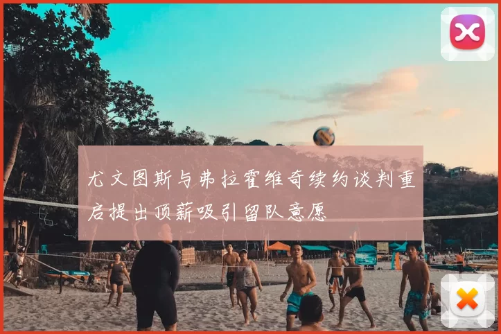 尤文图斯与弗拉霍维奇续约谈判重启提出顶薪吸引留队意愿