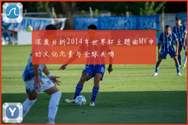 深度分析2014年世界杯主题曲MV中的文化元素与全球共鸣