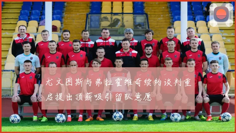 尤文图斯与弗拉霍维奇续约谈判重启提出顶薪吸引留队意愿
