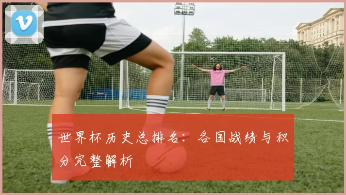世界杯历史总排名:各国战绩与积分完整解析