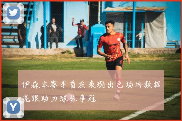 伊森本赛季首发表现出色场均数据亮眼助力球队争冠