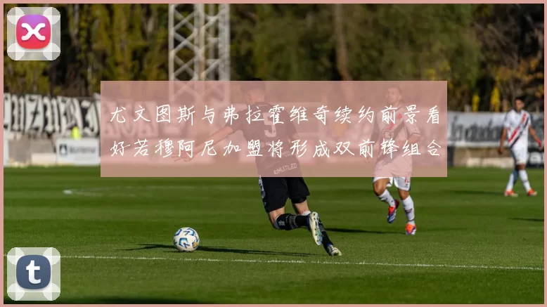 尤文图斯与弗拉霍维奇续约前景看好若穆阿尼加盟将形成双前锋组合