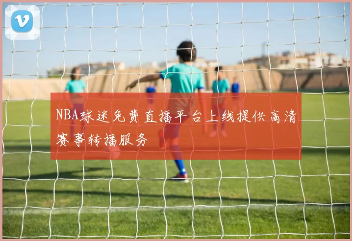 NBA球迷免费直播平台上线提供高清赛事转播服务