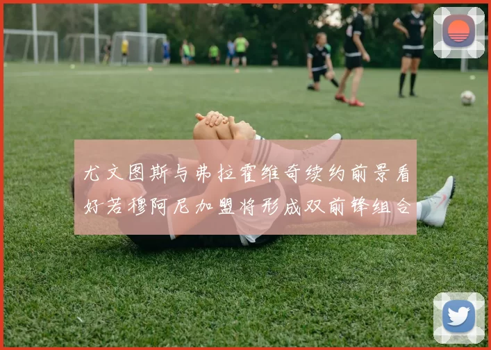 尤文图斯与弗拉霍维奇续约前景看好若穆阿尼加盟将形成双前锋组合