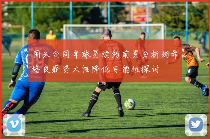 国米合同年球员续约前景分析姆希塔良薪资大幅降低可能性探讨
