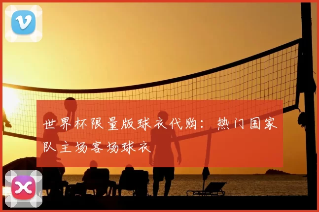 世界杯限量版球衣代购:热门国家队主场客场球衣