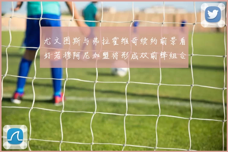 尤文图斯与弗拉霍维奇续约前景看好若穆阿尼加盟将形成双前锋组合