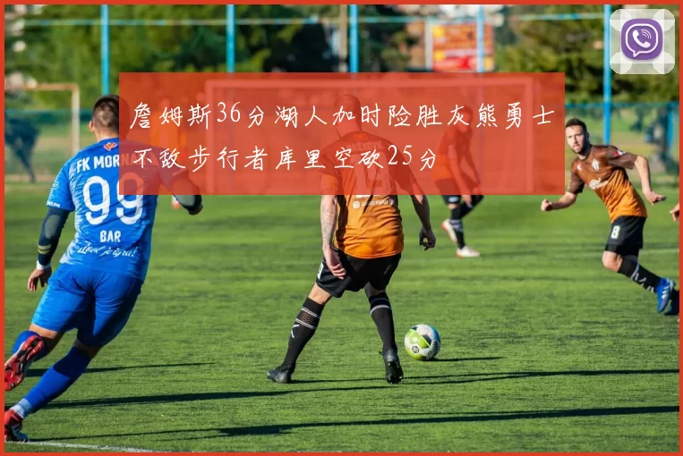 詹姆斯36分湖人加时险胜灰熊勇士不敌步行者库里空砍25分