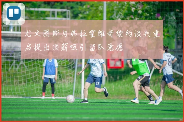 尤文图斯与弗拉霍维奇续约谈判重启提出顶薪吸引留队意愿