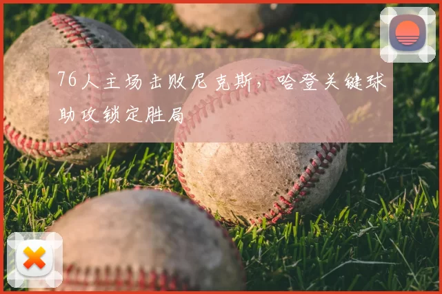 76人主场击败尼克斯，哈登关键球助攻锁定胜局