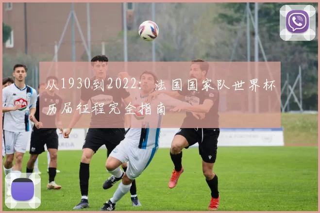 从1930到2022:法国国家队世界杯历届征程完全指南