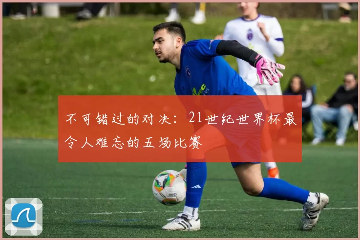 不可错过的对决:21世纪世界杯最令人难忘的五场比赛