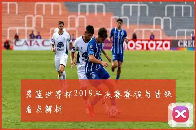 男篮世界杯2019半决赛赛程与晋级看点解析