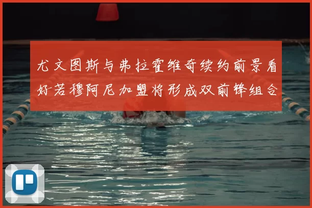 尤文图斯与弗拉霍维奇续约前景看好若穆阿尼加盟将形成双前锋组合