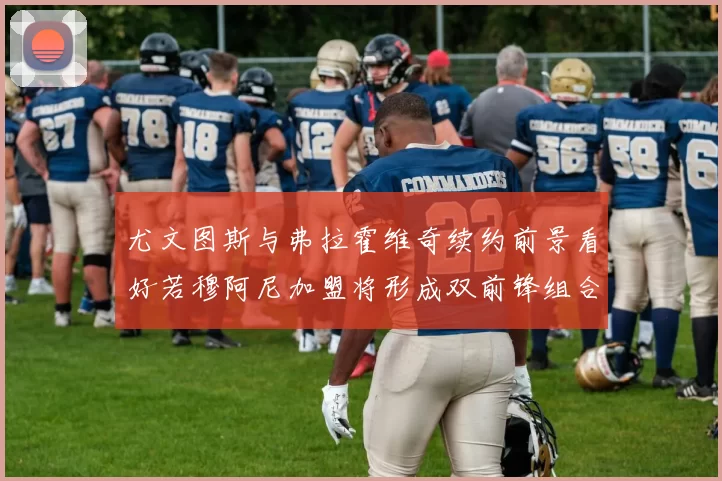 尤文图斯与弗拉霍维奇续约前景看好若穆阿尼加盟将形成双前锋组合