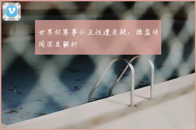 世界杯赛事公正性遭质疑,操盘传闻深度解析