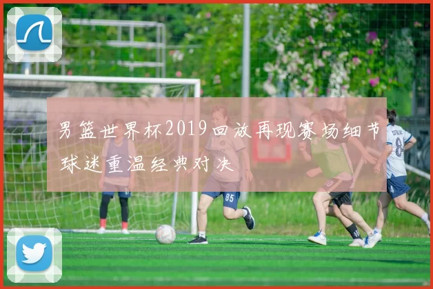 男篮世界杯2019回放再现赛场细节 球迷重温经典对决