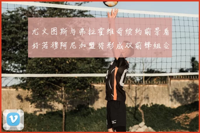 尤文图斯与弗拉霍维奇续约前景看好若穆阿尼加盟将形成双前锋组合