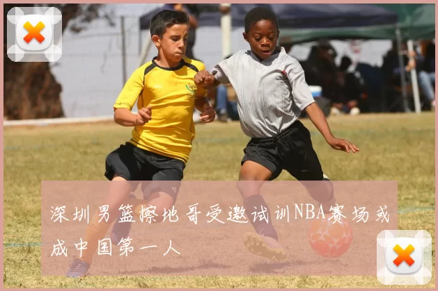 深圳男篮擦地哥受邀试训NBA赛场或成中国第一人