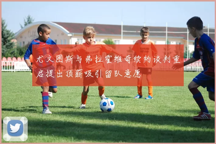 尤文图斯与弗拉霍维奇续约谈判重启提出顶薪吸引留队意愿