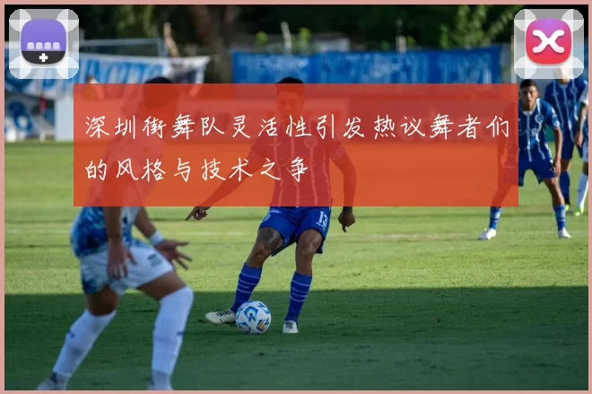 深圳街舞队灵活性引发热议舞者们的风格与技术之争