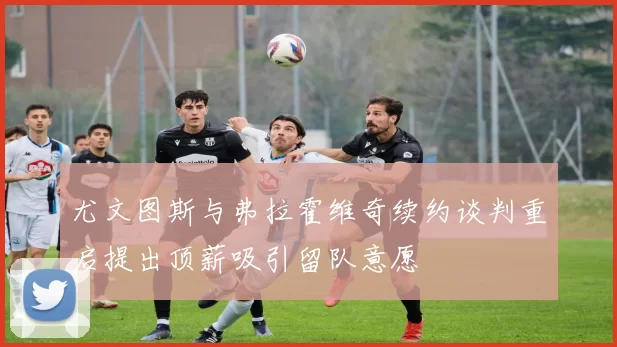尤文图斯与弗拉霍维奇续约谈判重启提出顶薪吸引留队意愿
