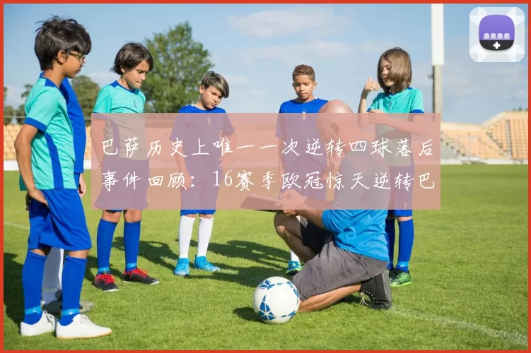 巴萨历史上唯一一次逆转四球落后事件回顾：16赛季欧冠惊天逆转巴黎
