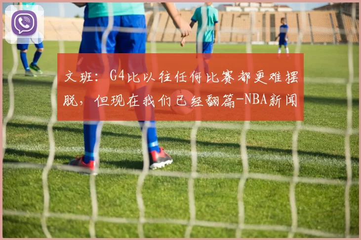 文班：G4比以往任何比赛都更难摆脱，但现在我们已经翻篇-NBA新闻