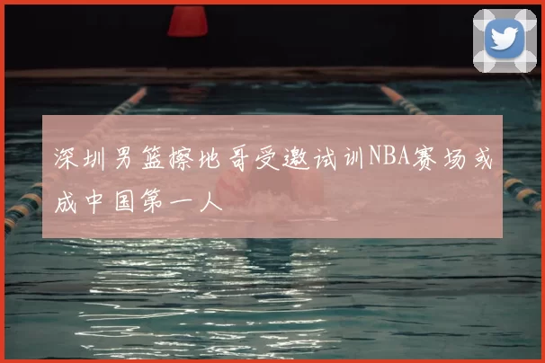 深圳男篮擦地哥受邀试训NBA赛场或成中国第一人