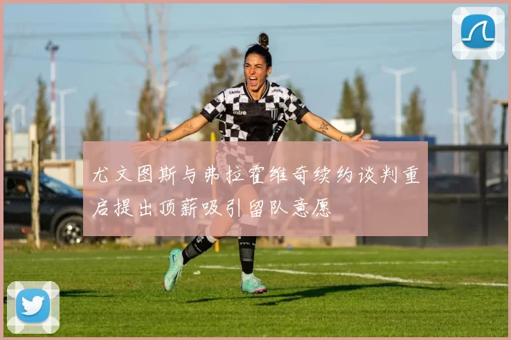 尤文图斯与弗拉霍维奇续约谈判重启提出顶薪吸引留队意愿