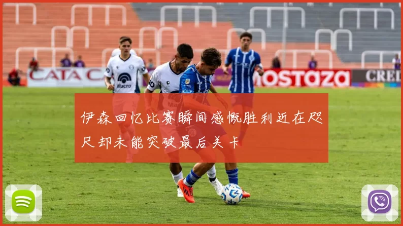 伊森回忆比赛瞬间感慨胜利近在咫尺却未能突破最后关卡