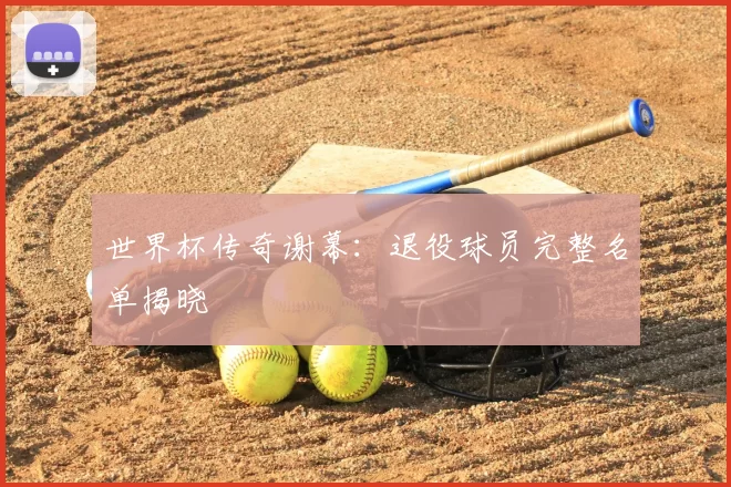 世界杯传奇谢幕：退役球员完整名单揭晓