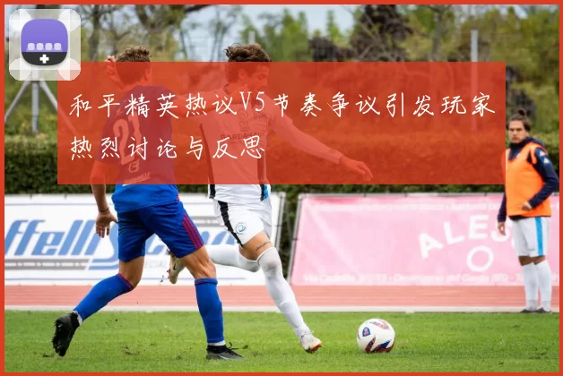 和平精英热议V5节奏争议引发玩家热烈讨论与反思