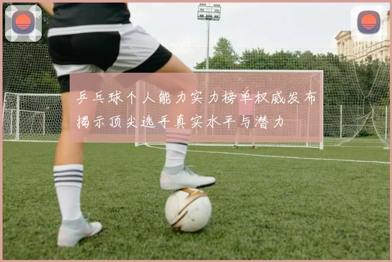 乒乓球个人能力实力榜单权威发布揭示顶尖选手真实水平与潜力