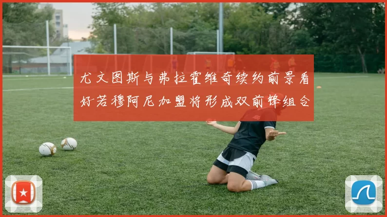 尤文图斯与弗拉霍维奇续约前景看好若穆阿尼加盟将形成双前锋组合
