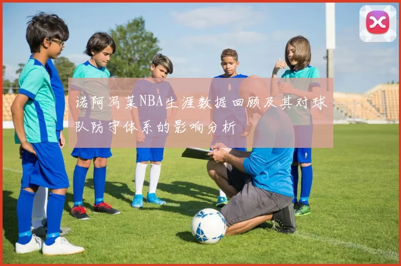 诺阿冯莱NBA生涯数据回顾及其对球队防守体系的影响分析