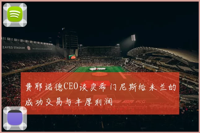 费耶诺德CEO谈卖希门尼斯给米兰的成功交易与丰厚利润