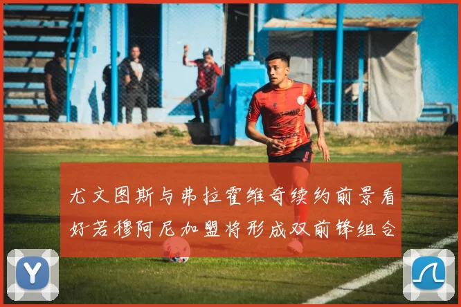 尤文图斯与弗拉霍维奇续约前景看好若穆阿尼加盟将形成双前锋组合