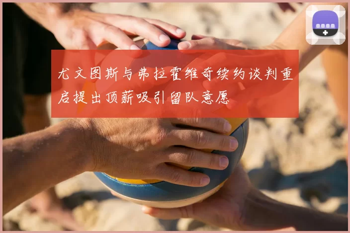 尤文图斯与弗拉霍维奇续约谈判重启提出顶薪吸引留队意愿