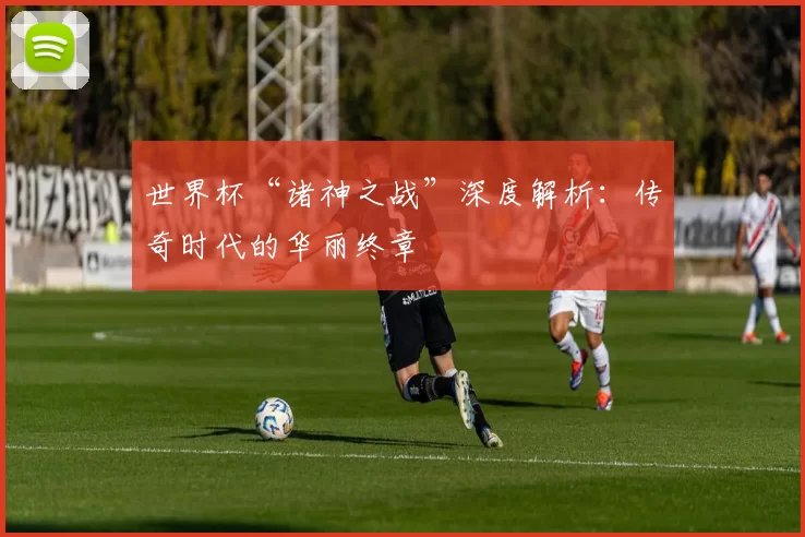 世界杯“诸神之战”深度解析：传奇时代的华丽终章