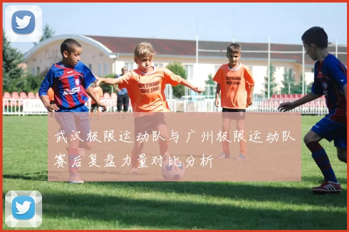 武汉极限运动队与广州极限运动队赛后复盘力量对比分析
