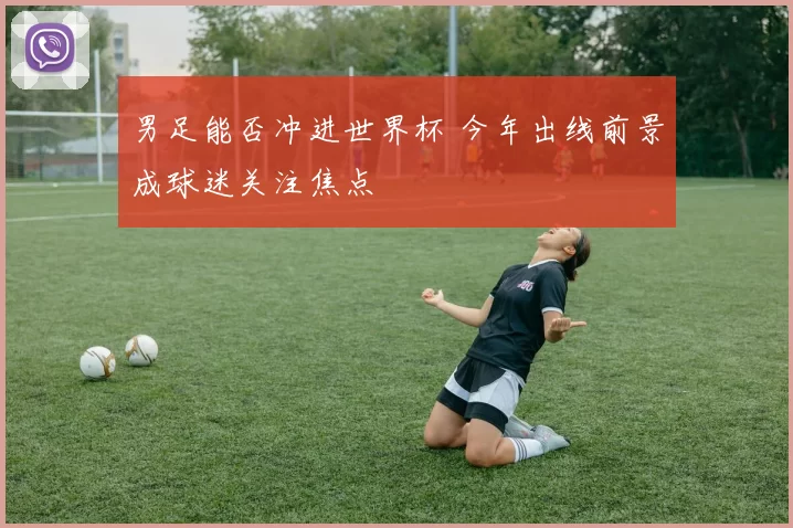 男足能否冲进世界杯 今年出线前景成球迷关注焦点