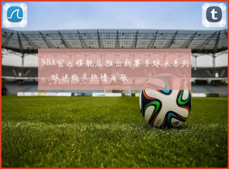 NBA官方旗舰店推出新赛季球衣系列,球迷购买热情高涨