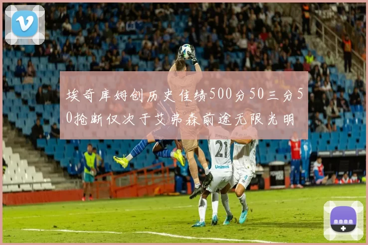 埃奇库姆创历史佳绩500分50三分50抢断仅次于艾弗森前途无限光明