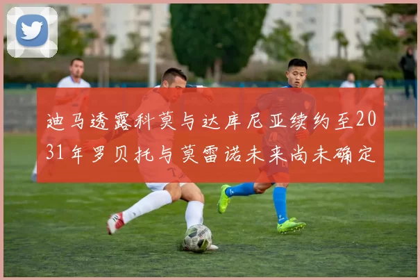 迪马透露科莫与达库尼亚续约至2031年罗贝托与莫雷诺未来尚未确定