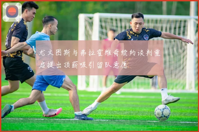 尤文图斯与弗拉霍维奇续约谈判重启提出顶薪吸引留队意愿