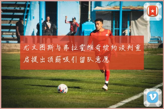尤文图斯与弗拉霍维奇续约谈判重启提出顶薪吸引留队意愿