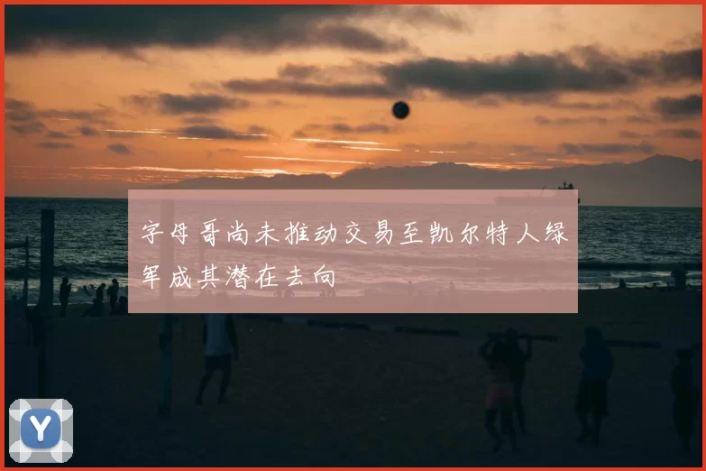 字母哥尚未推动交易至凯尔特人绿军成其潜在去向