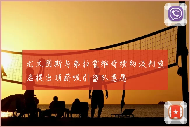 尤文图斯与弗拉霍维奇续约谈判重启提出顶薪吸引留队意愿
