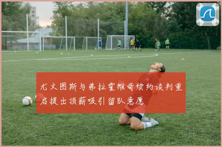 尤文图斯与弗拉霍维奇续约谈判重启提出顶薪吸引留队意愿